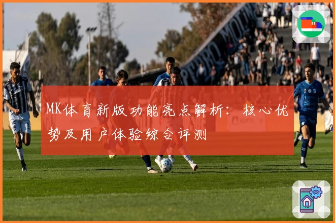 MK体育新版功能亮点解析：核心优势及用户体验综合评测